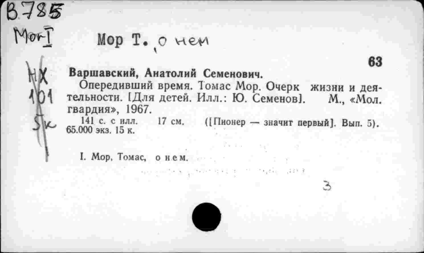 ﻿672(5
Мой'
—*
Мор Т. о члелл
63
Варшавский, Анатолий Семенович.
Опередивший время. Томас Мор. Очерк жизни и деятельности. [Для детей. Илл.: Ю. Семенов]. М., «Мол. гвардия», 1967.
141 с. с илл. 17 см. ([Пионер — значит первый]. Вып. 5). 65.000 экз. 15 к.
I. Мор, Томас, о нем.
3